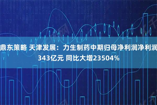 鼎东策略 天津发展：力生制药中期归母净利润净利润343亿元 同比大增23504%