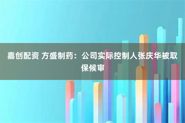 嘉创配资 方盛制药：公司实际控制人张庆华被取保候审
