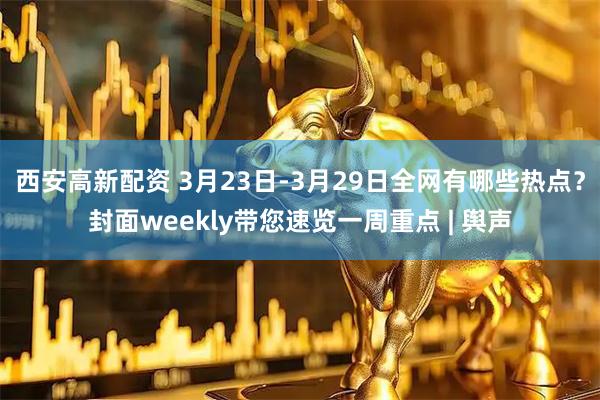 西安高新配资 3月23日-3月29日全网有哪些热点？封面weekly带您速览一周重点 | 舆声