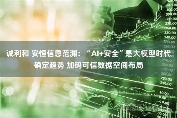 诚利和 安恒信息范渊：“AI+安全”是大模型时代确定趋势 加码可信数据空间布局