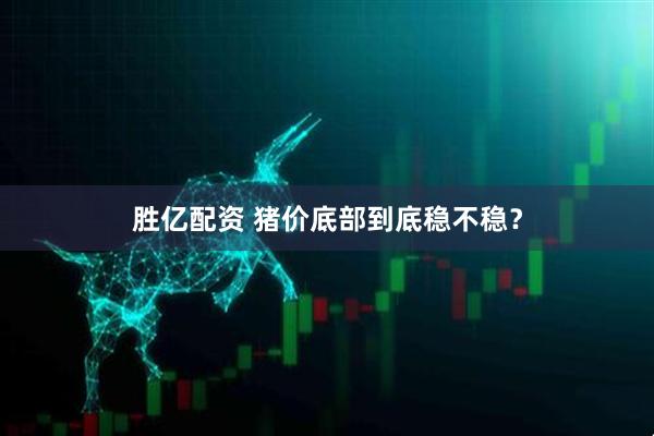 胜亿配资 猪价底部到底稳不稳？