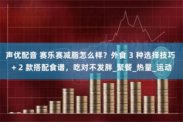声优配音 赛乐赛减脂怎么样？外食 3 种选择技巧 + 2 款搭配食谱，吃对不发胖_聚餐_热量_运动