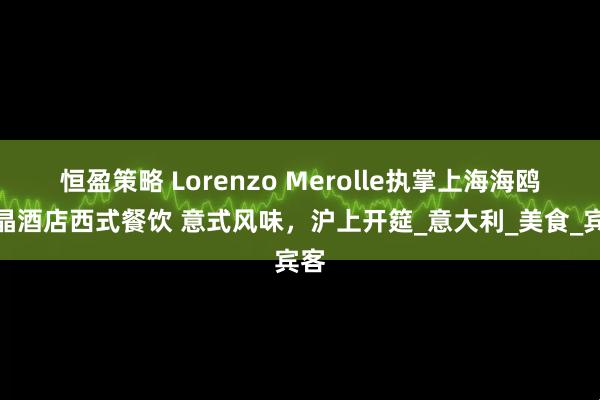 恒盈策略 Lorenzo Merolle执掌上海海鸥丽晶酒店西式餐饮 意式风味，沪上开筵_意大利_美食_宾客