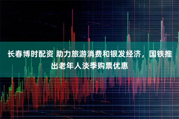 长春博时配资 助力旅游消费和银发经济，国铁推出老年人淡季购票优惠