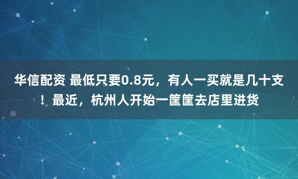 华信配资 最低只要0.8元，有人一买就是几十支！最近，杭州人开始一筐筐去店里进货
