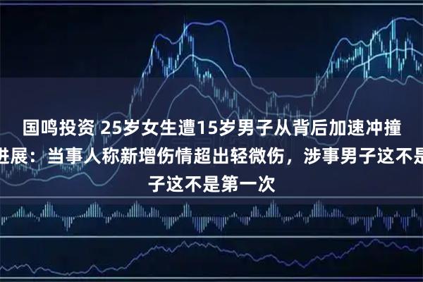 国鸣投资 25岁女生遭15岁男子从背后加速冲撞，最新进展：当事人称新增伤情超出轻微伤，涉事男子这不是第一次