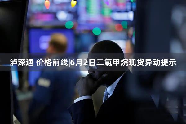 泸深通 价格前线|6月2日二氯甲烷现货异动提示