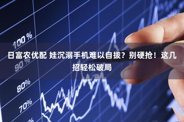 日富农优配 娃沉溺手机难以自拔?别硬抢!这几招轻松破局