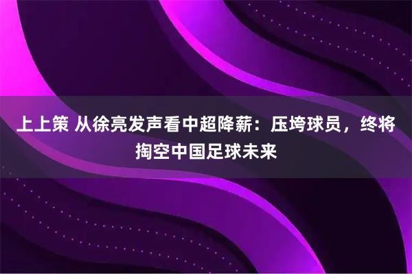 上上策 从徐亮发声看中超降薪：压垮球员，终将掏空中国足球未来