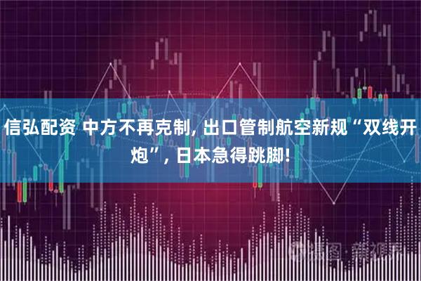 信弘配资 中方不再克制, 出口管制航空新规“双线开炮”, 日本急得跳脚!