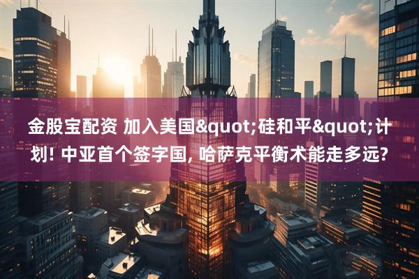 金股宝配资 加入美国"硅和平"计划! 中亚首个签字国, 哈萨克平衡术能走多远?