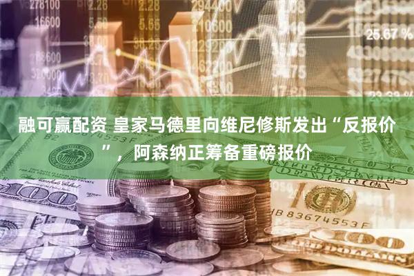 融可赢配资 皇家马德里向维尼修斯发出“反报价”,阿森纳正筹备重磅报价