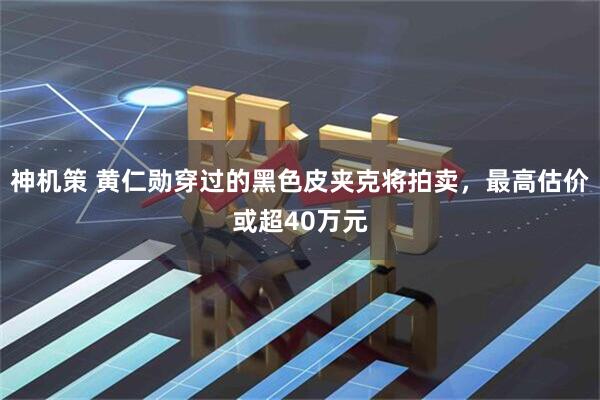 神机策 黄仁勋穿过的黑色皮夹克将拍卖，最高估价或超40万元